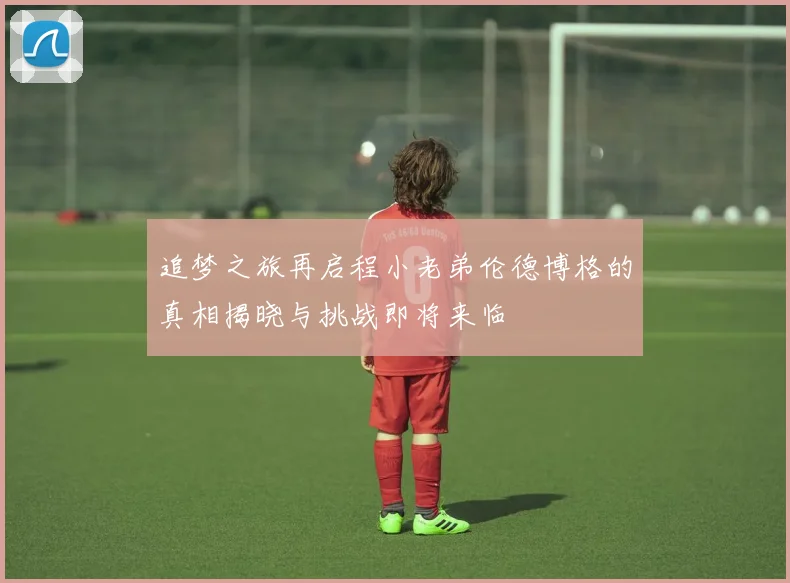 追梦之旅再启程小老弟伦德博格的真相揭晓与挑战即将来临
