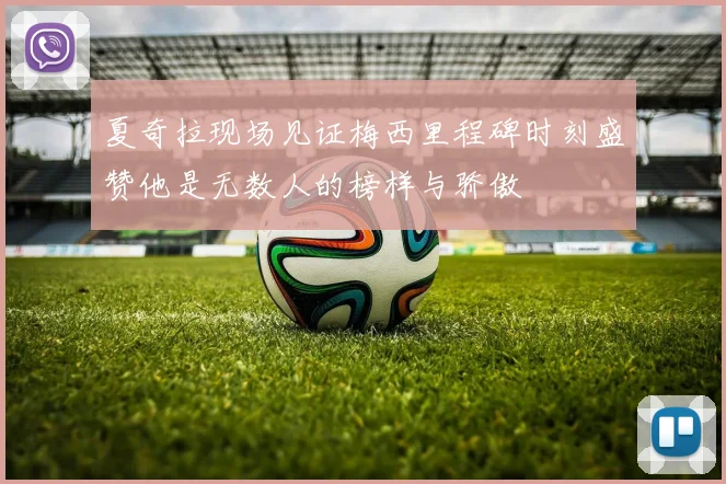夏奇拉现场见证梅西里程碑时刻盛赞他是无数人的榜样与骄傲