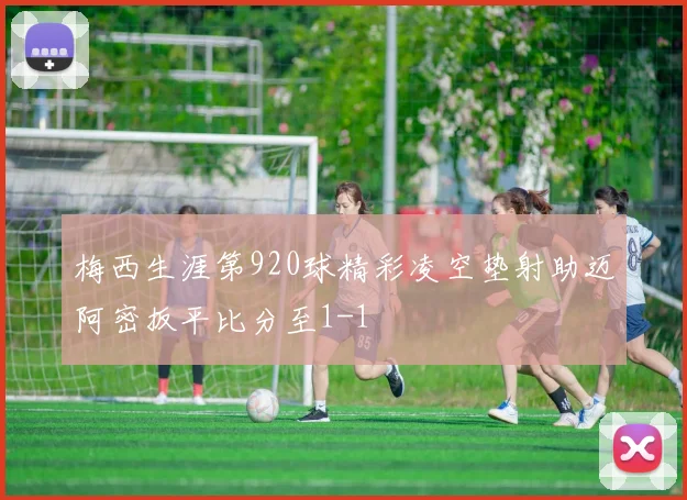 梅西生涯第920球精彩凌空垫射助迈阿密扳平比分至1-1