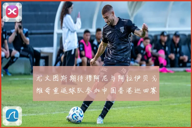 尤文图斯期待穆阿尼与阿拉伊贝戈维奇重返球队参加中国香港巡回赛