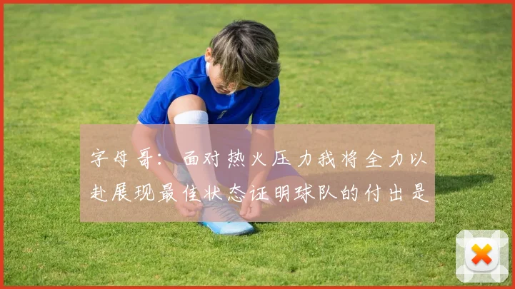 字母哥：面对热火压力我将全力以赴展现最佳状态证明球队的付出是值得的