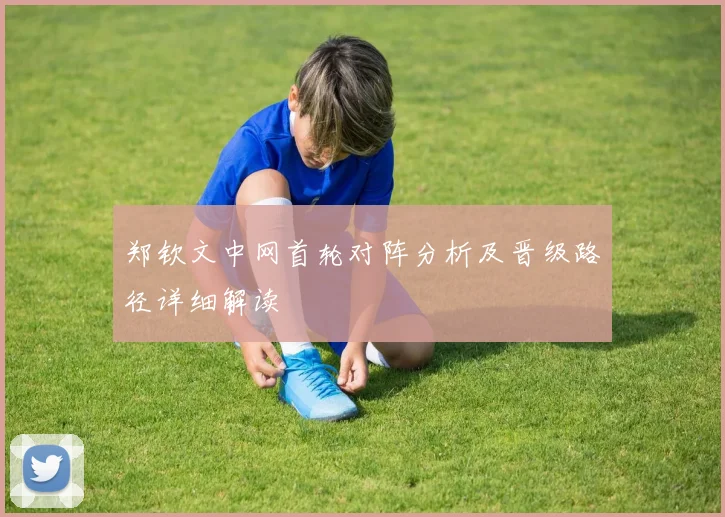 郑钦文中网首轮对阵分析及晋级路径详细解读